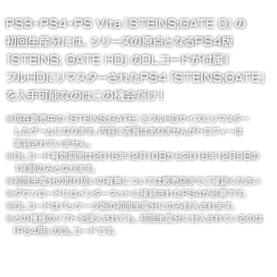 PS3・PS4・PS Vita『STEINS;GATE 0』の初回生産分には、シリーズの原点となるPS4版「STEINS; GATE HD」のDLコードが付属！フルHDにリマスターされたPS4「STEINS;GATE」を入手可能なのはこの機会だけ！※現在販売中の『STEINS;GATE』をフルHDサイズにリマスターしたゲームになります。内容に差異はありませんがトロフィーは実装されていません。※DLコード有効期問は2015年12月10日から2016年12月9日の1年間のみとなります。※初回生産分の取り扱いの有無については販売店までご確認ください※ダウンロードにはインターネットに接続されたPS4が必要です。※DLコードはパッケージ版の初回生産分にのみ封入されます。※どの機種のソフトを購入されても、初回生産分に封入されているのは「PS4用」のDLコードです。